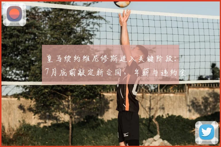 皇马续约维尼修斯进入关键阶段：7月底前敲定新合同，年薪与违约金条款成焦点，合约将至2026