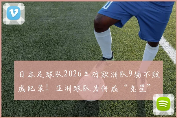 日本足球队2026年对欧洲队9场不败成纪录！亚洲球队为何成“克星”引热议