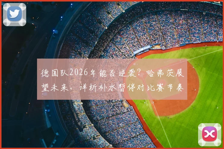 德国队2026年能否逆袭?哈弗茨展望未来,详析补水暂停对比赛节奏的真实冲击与战术影响