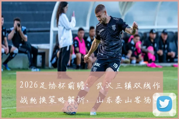 2026足协杯前瞻：武汉三镇双线作战轮换策略解析，山东泰山客场出击目标明确