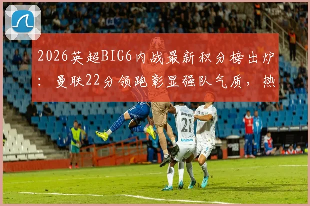 2026英超BIG6内战最新积分榜出炉：曼联22分领跑彰显强队气质，热刺仅6分垫底原因深度剖析