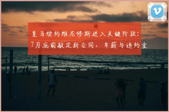 皇马续约维尼修斯进入关键阶段:7月底前敲定新合同,年薪与违约金条款成焦点,合约将至2026