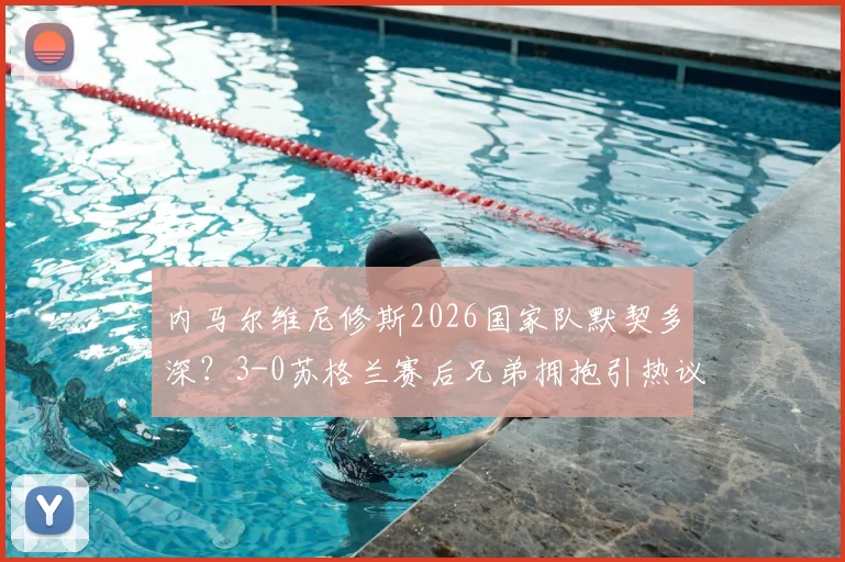 内马尔维尼修斯2026国家队默契多深?3-0苏格兰赛后兄弟拥抱引热议