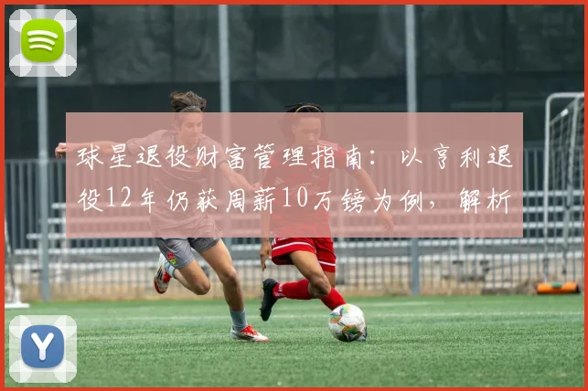 球星退役财富管理指南:以亨利退役12年仍获周薪10万镑为例,解析其投资布局与收入来源