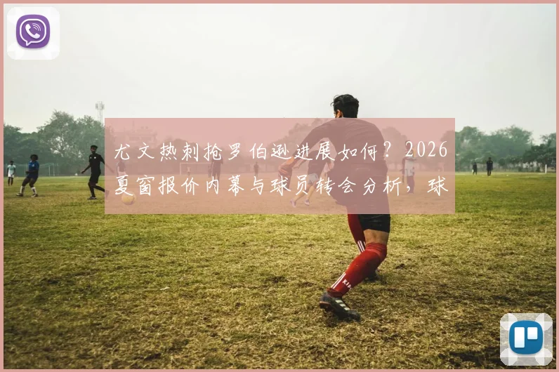 尤文热刺抢罗伯逊进展如何？2026夏窗报价内幕与球员转会分析，球迷必看最新动态