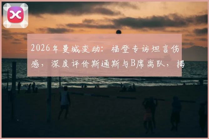 2026年曼城变动：福登专访坦言伤感，深度评价斯通斯与B席离队，揭秘老队友情谊与赛场荣幸