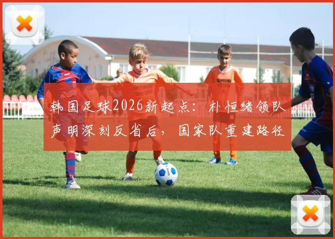 韩国足球2026新起点：朴恒绪领队声明深刻反省后，国家队重建路径与球迷讨论焦点全解析