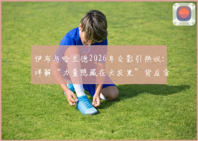 伊布与哈兰德2026年合影引热议：详解“力量隐藏在头发里”背后含义，对比两位北欧神锋职业生涯数据