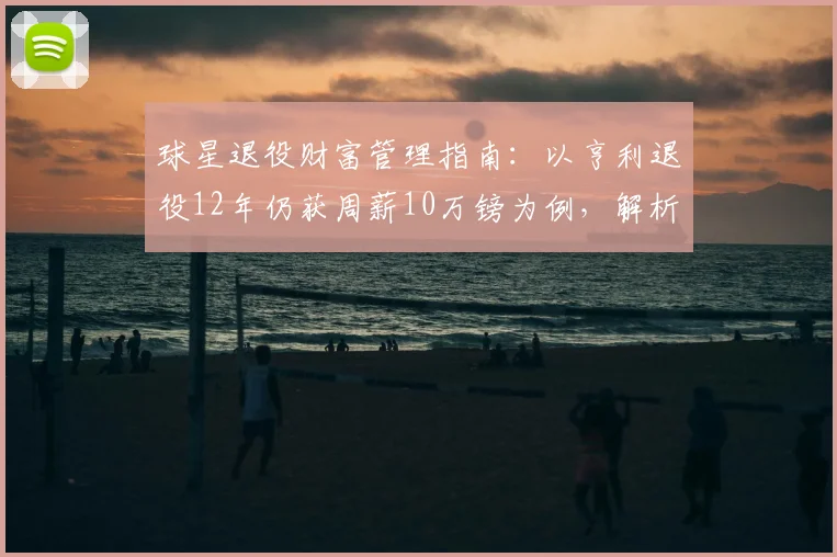 球星退役财富管理指南：以亨利退役12年仍获周薪10万镑为例，解析其投资布局与收入来源
