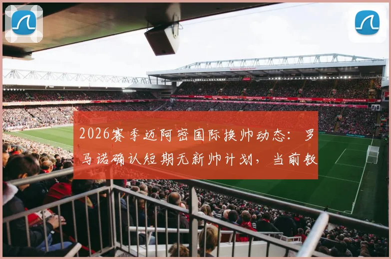 2026赛季迈阿密国际换帅动态:罗马诺确认短期无新帅计划,当前教练组及潜在人选解析