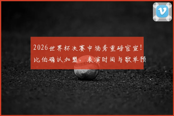 2026世界杯决赛中场秀重磅官宣！比伯确认加盟，表演时间与歌单预测抢先看