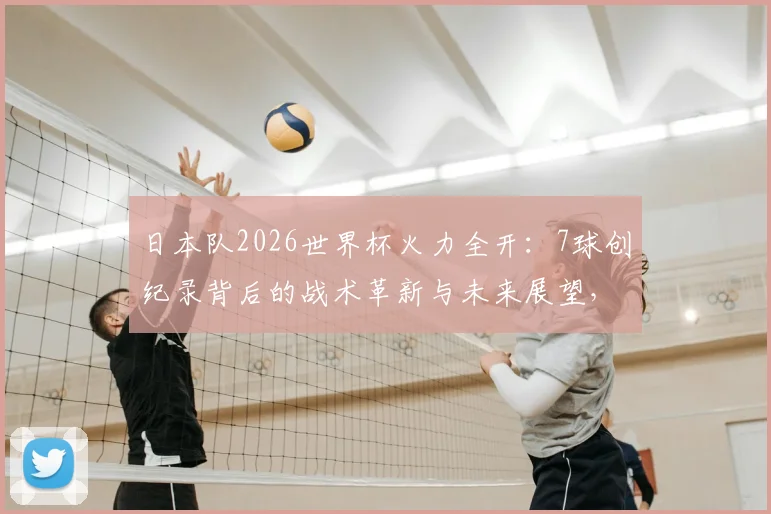 日本队2026世界杯火力全开：7球创纪录背后的战术革新与未来展望，球迷必看深度分析