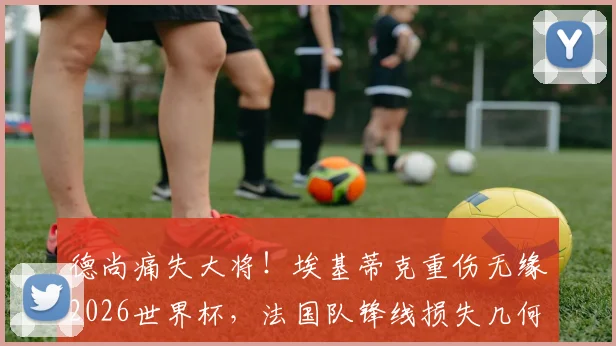 德尚痛失大将!埃基蒂克重伤无缘2026世界杯,法国队锋线损失几何?未来谁顶替他?