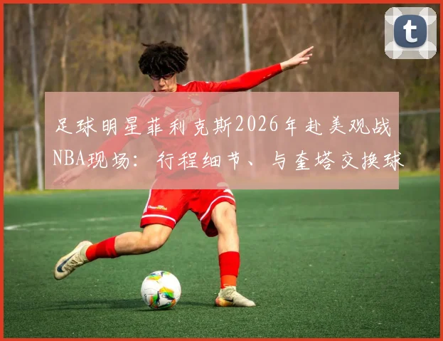 足球明星菲利克斯2026年赴美观战NBA现场:行程细节、与奎塔交换球衣瞬间全记录
