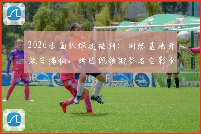2026法国队球迷福利：训练基地开放日揭秘，姆巴佩领衔签名合影全攻略（附参与方式）