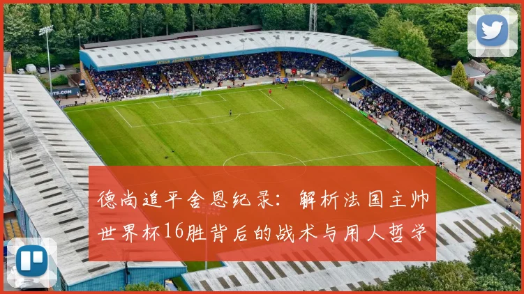 德尚追平舍恩纪录：解析法国主帅世界杯16胜背后的战术与用人哲学