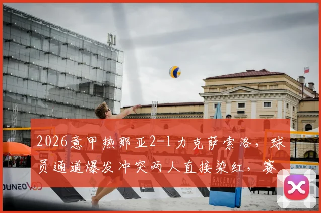 2026意甲热那亚2-1力克萨索洛，球员通道爆发冲突两人直接染红，赛后复盘争议判罚