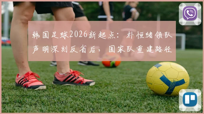 韩国足球2026新起点:朴恒绪领队声明深刻反省后,国家队重建路径与球迷讨论焦点全解析