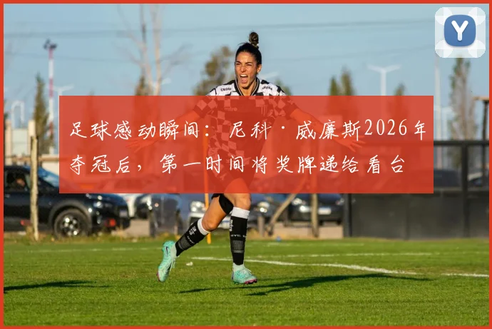 足球感动瞬间：尼科·威廉斯2026年夺冠后，第一时间将奖牌递给看台母亲