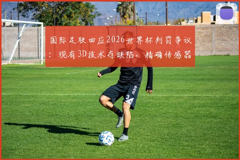 国际足联回应2026世界杯判罚争议:现有3D技术存缺陷,精确传感器数据是未来关键