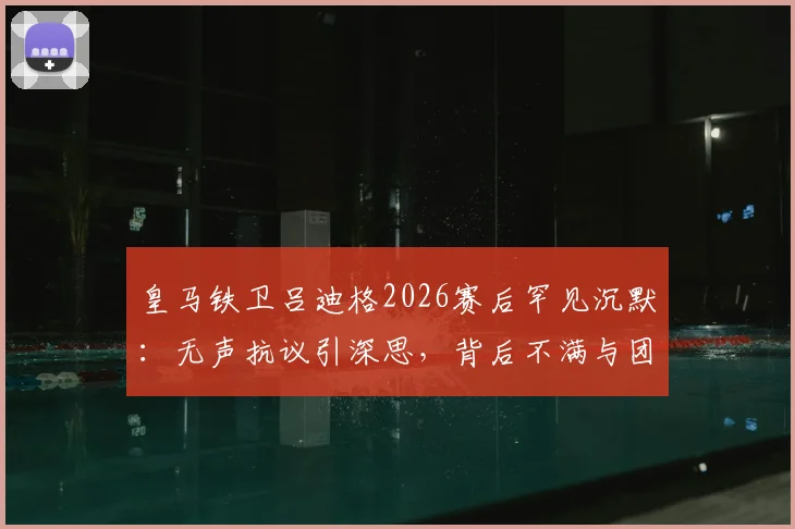 皇马铁卫吕迪格2026赛后罕见沉默：无声抗议引深思，背后不满与团队关系解读