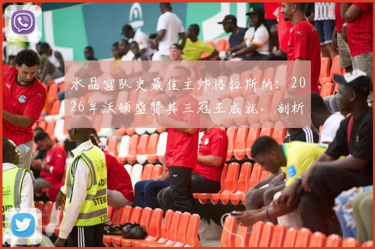 水晶宫队史最佳主帅格拉斯纳:2026年沃顿盛赞其三冠王成就,剖析老鹰复兴之路