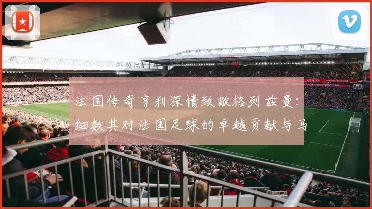 法国传奇亨利深情致敬格列兹曼:细数其对法国足球的卓越贡献与马竞生涯展望