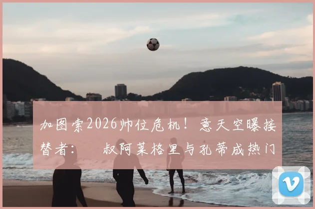 加图索2026帅位危机！意天空曝接替者：囧叔阿莱格里与孔蒂成热门，两人均有合同牵制