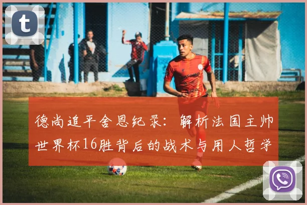 德尚追平舍恩纪录:解析法国主帅世界杯16胜背后的战术与用人哲学