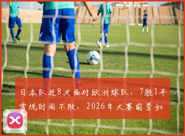 日本队近8次面对欧洲球队，7胜1平常规时间不败，2026年大赛前景如何？看数据解析