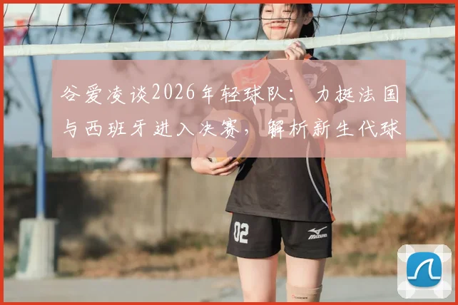 谷爱凌谈2026年轻球队：力挺法国与西班牙进入决赛，解析新生代球员竞争力与未来前景