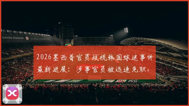 2026墨西哥官员歧视韩国球迷事件最新进展:涉事官员被迅速免职,国际体育界种族歧视零容忍态度引关注