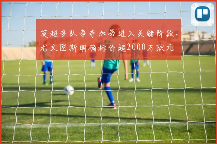 英超多队争夺加蒂进入关键阶段,尤文图斯明确标价超2000万欧元