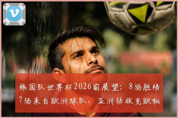 韩国队世界杯2026前展望：8场胜绩7场来自欧洲球队，亚洲劲旅克欧秘诀何在？