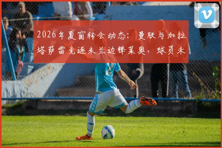 2026年夏窗转会动态：曼联与加拉塔萨雷竞逐米兰边锋莱奥，球员未来去向分析