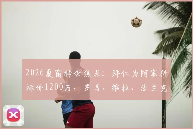 2026夏窗转会焦点：拜仁为阿塞科标价1200万，罗马、维拉、法兰克福三家争夺，球员未来去向分析