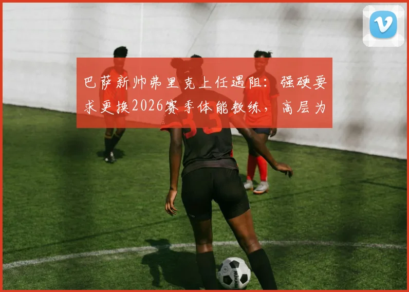 巴萨新帅弗里克上任遇阻：强硬要求更换2026赛季体能教练，高层为何暂未点头？
