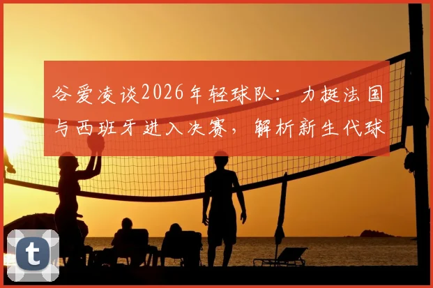 谷爱凌谈2026年轻球队：力挺法国与西班牙进入决赛，解析新生代球员竞争力与未来前景