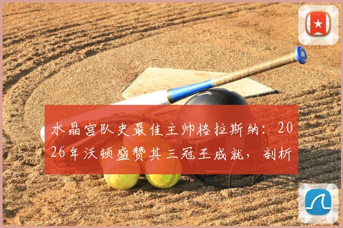 水晶宫队史最佳主帅格拉斯纳：2026年沃顿盛赞其三冠王成就，剖析老鹰复兴之路