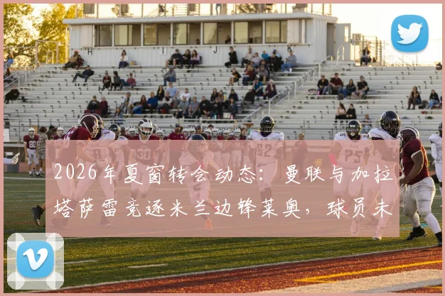 2026年夏窗转会动态：曼联与加拉塔萨雷竞逐米兰边锋莱奥，球员未来去向分析