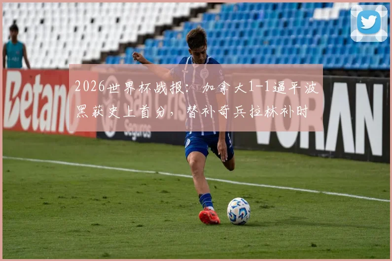 2026世界杯战报:加拿大1-1逼平波黑获史上首分,替补奇兵拉林补时救主关键之战过程分析