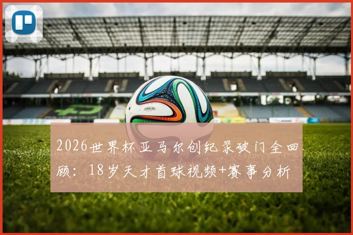 2026世界杯亚马尔创纪录破门全回顾：18岁天才首球视频+赛事分析