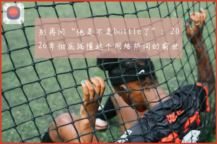 别再问“他是不是bottle了”：2026年彻底搞懂这个网络热词的前世今生与正确用法