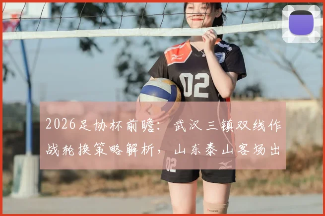 2026足协杯前瞻:武汉三镇双线作战轮换策略解析,山东泰山客场出击目标明确