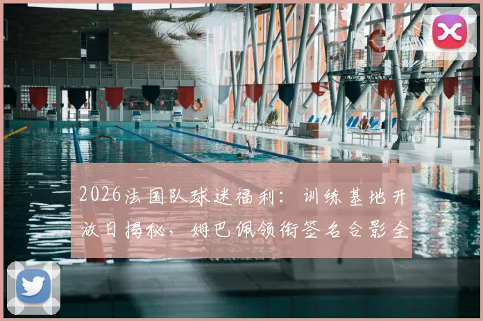 2026法国队球迷福利:训练基地开放日揭秘,姆巴佩领衔签名合影全攻略(附参与方式)
