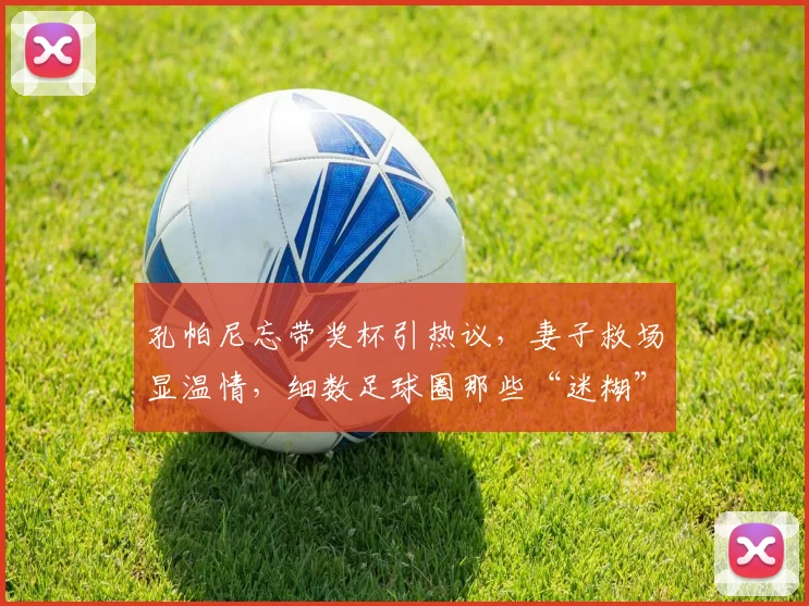 孔帕尼忘带奖杯引热议，妻子救场显温情，细数足球圈那些“迷糊”教练趣事