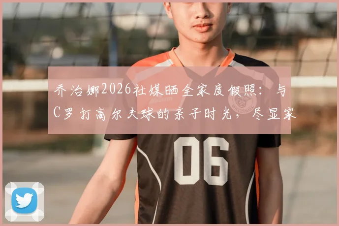 乔治娜2026社媒晒全家度假照:与C罗打高尔夫球的亲子时光,尽显家庭温馨与巨星生活