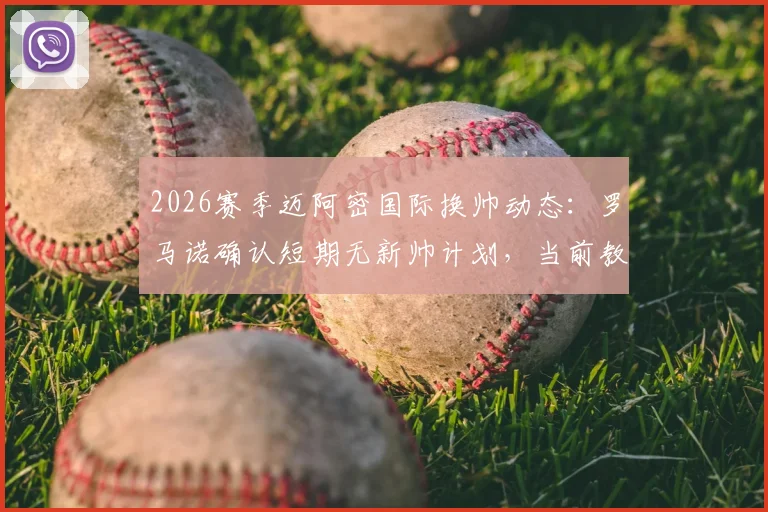 2026赛季迈阿密国际换帅动态：罗马诺确认短期无新帅计划，当前教练组及潜在人选解析